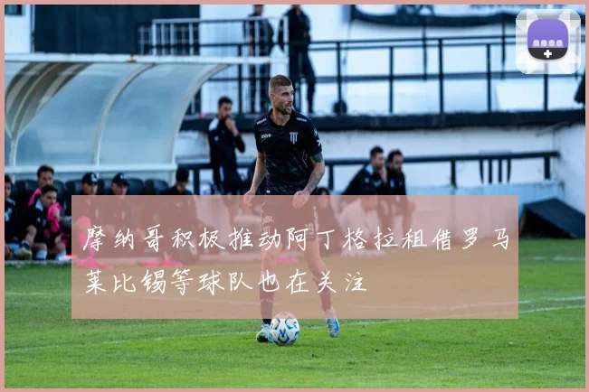 摩纳哥积极推动阿丁格拉租借罗马莱比锡等球队也在关注