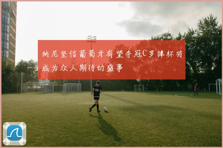 纳尼坚信葡萄牙有望夺冠C罗捧杯将成为众人期待的盛事