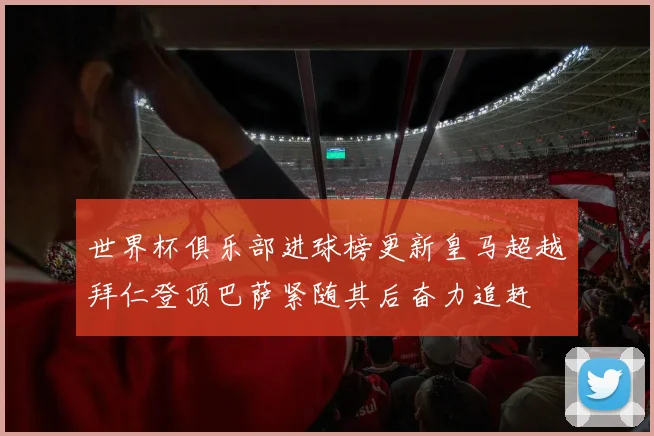 世界杯俱乐部进球榜更新皇马超越拜仁登顶巴萨紧随其后奋力追赶