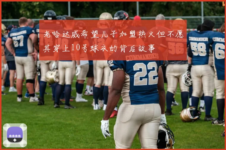 老哈达威希望儿子加盟热火但不愿其穿上10号球衣的背后故事