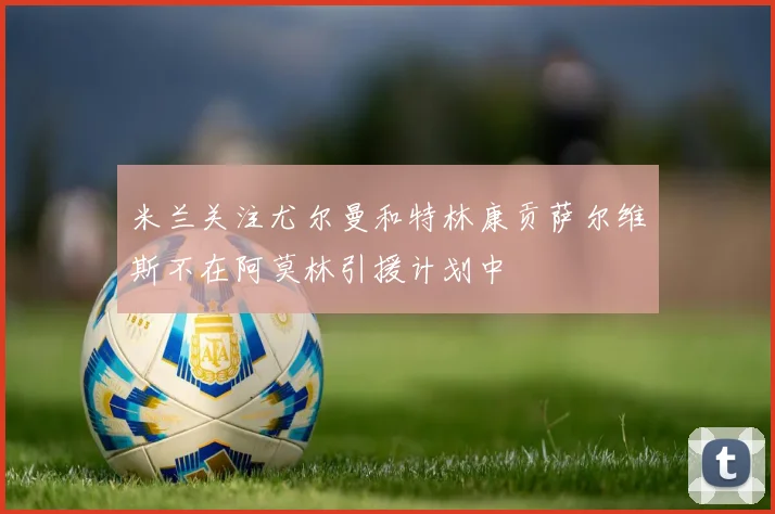 米兰关注尤尔曼和特林康贡萨尔维斯不在阿莫林引援计划中